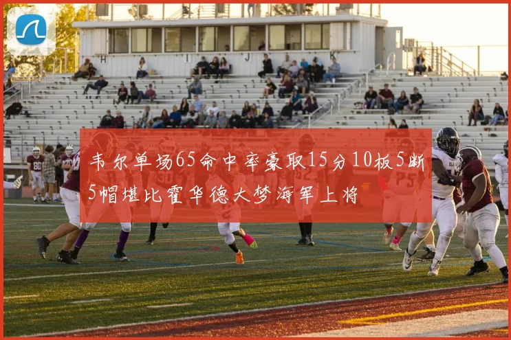 韦尔单场65命中率豪取15分10板5断5帽堪比霍华德大梦海军上将