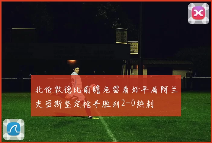 北伦敦德比前瞻老雷看好平局阿兰史密斯坚定枪手胜利2-0热刺