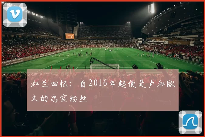 加兰回忆：自2016年起便是卢和欧文的忠实粉丝