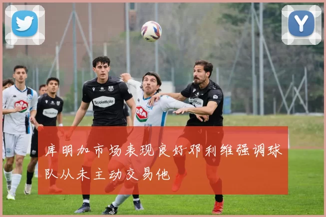库明加市场表现良好邓利维强调球队从未主动交易他