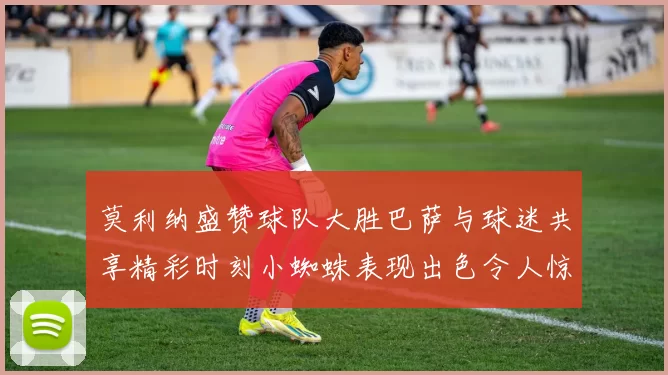 莫利纳盛赞球队大胜巴萨与球迷共享精彩时刻小蜘蛛表现出色令人惊艳