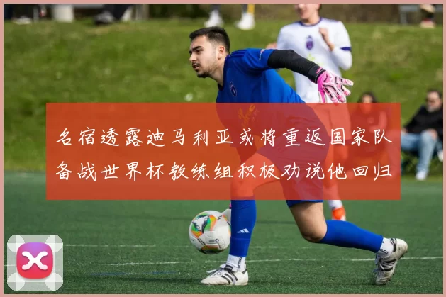 名宿透露迪马利亚或将重返国家队备战世界杯教练组积极劝说他回归