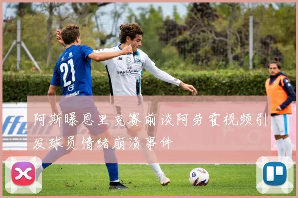 阿斯曝恩里克赛前谈阿劳霍视频引发球员情绪崩溃事件