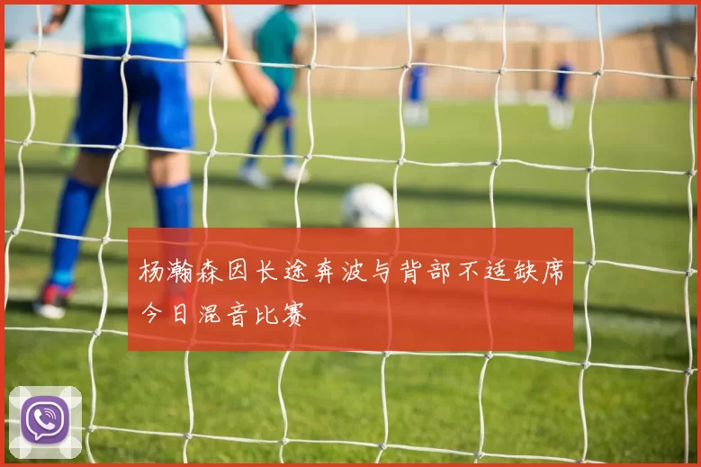 杨瀚森因长途奔波与背部不适缺席今日混音比赛