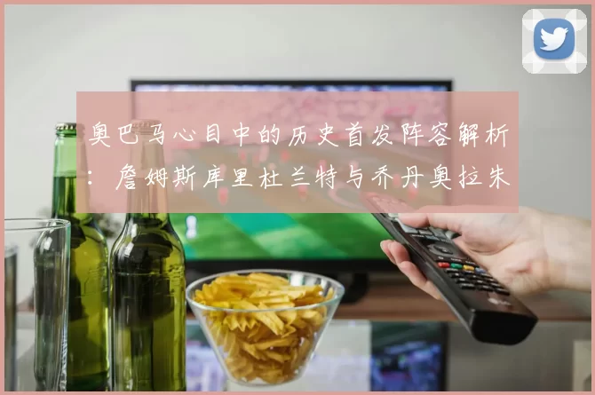 奥巴马心目中的历史首发阵容解析：詹姆斯库里杜兰特与乔丹奥拉朱旺的传奇组合