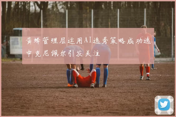 黄蜂管理层运用AI选秀策略成功选中克尼佩尔引发关注