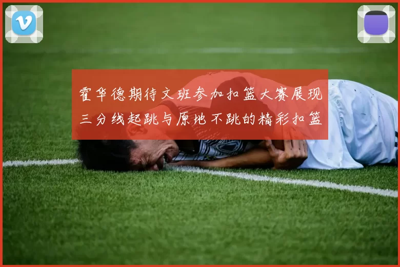 霍华德期待文班参加扣篮大赛展现三分线起跳与原地不跳的精彩扣篮技巧