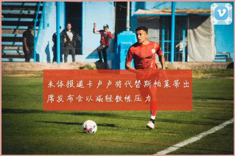 米体报道卡卢卢将代替斯帕莱蒂出席发布会以减轻教练压力