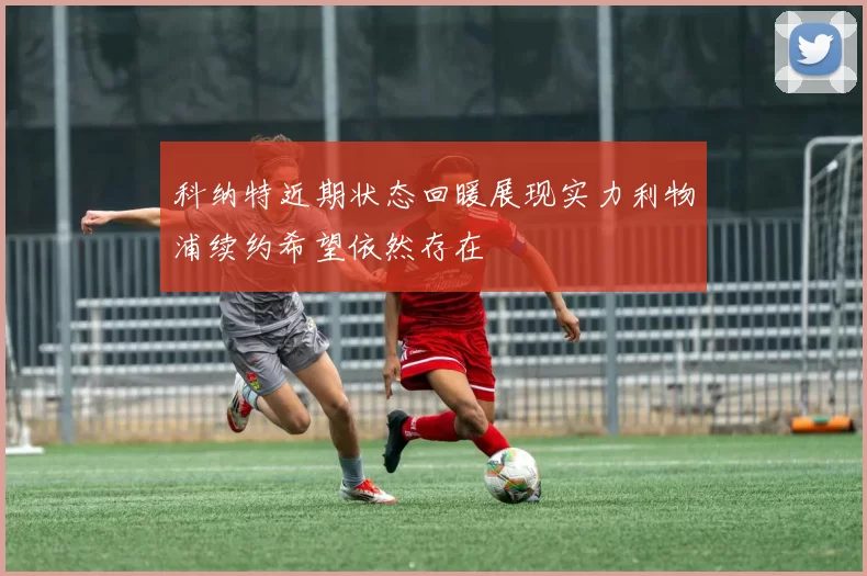 科纳特近期状态回暖展现实力利物浦续约希望依然存在