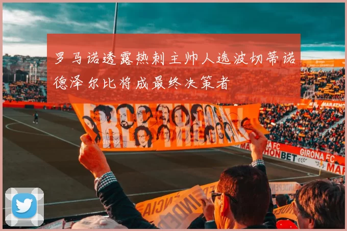 罗马诺透露热刺主帅人选波切蒂诺德泽尔比将成最终决策者