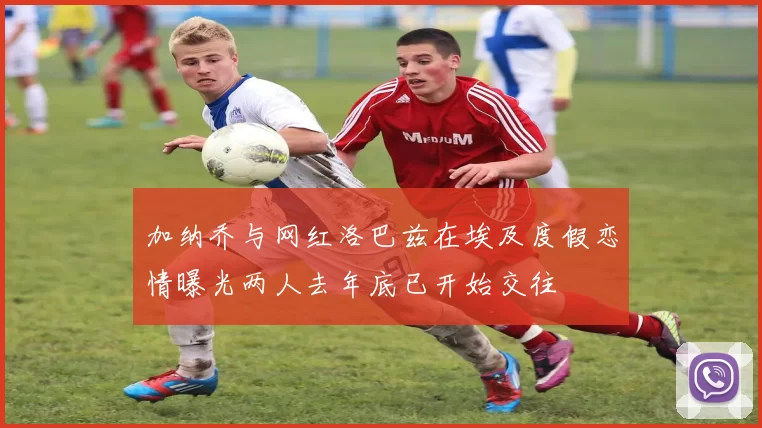 加纳乔与网红洛巴兹在埃及度假恋情曝光两人去年底已开始交往