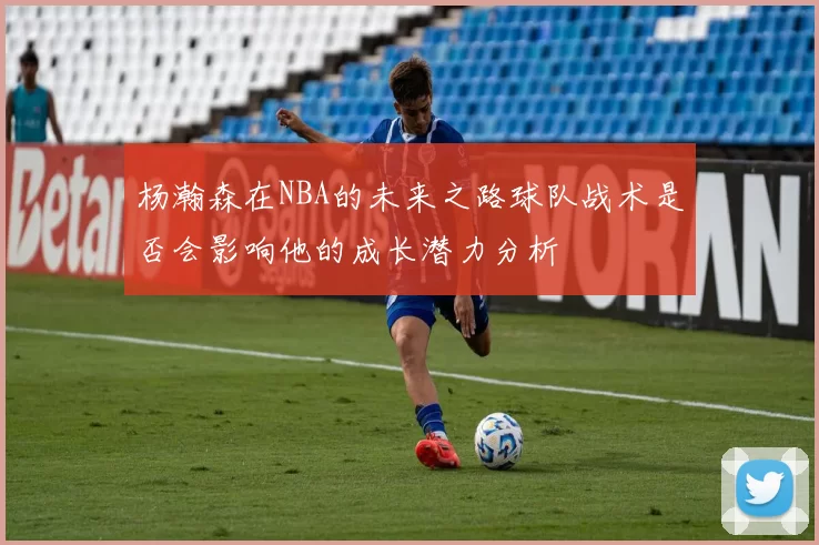 杨瀚森在NBA的未来之路球队战术是否会影响他的成长潜力分析