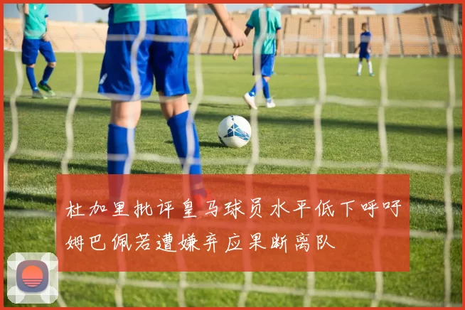 杜加里批评皇马球员水平低下呼吁姆巴佩若遭嫌弃应果断离队