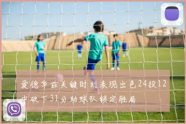 爱德华兹关键时刻表现出色24投12中砍下31分助球队锁定胜局