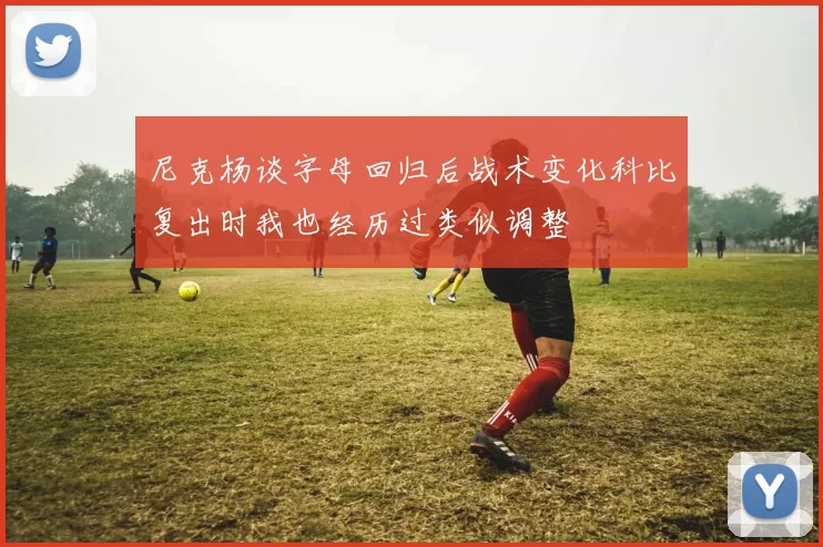 尼克杨谈字母回归后战术变化科比复出时我也经历过类似调整