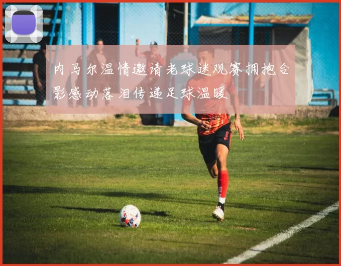 内马尔温情邀请老球迷观赛拥抱合影感动落泪传递足球温暖