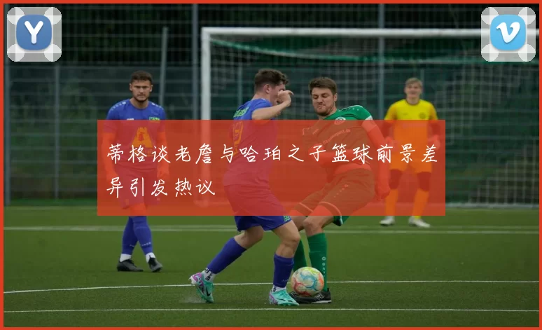 蒂格谈老詹与哈珀之子篮球前景差异引发热议