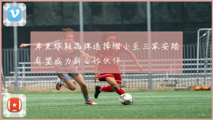 库里球鞋品牌选择缩小至三家安踏有望成为新合作伙伴