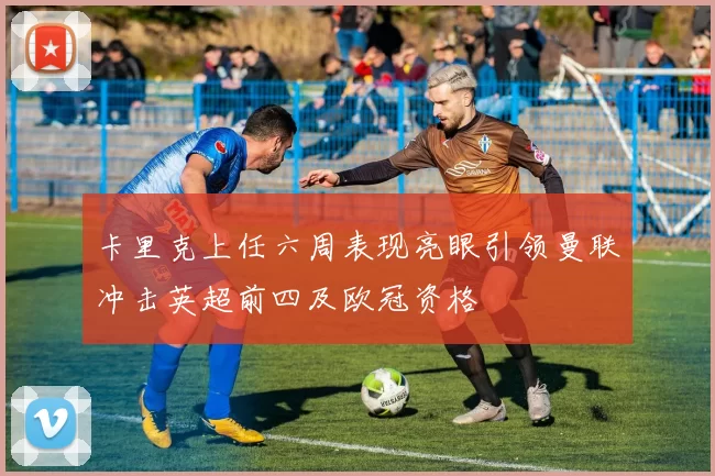 卡里克上任六周表现亮眼引领曼联冲击英超前四及欧冠资格