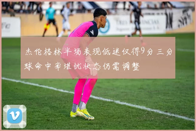 杰伦格林半场表现低迷仅得9分三分球命中率堪忧状态仍需调整