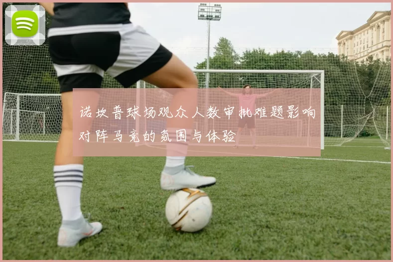 诺坎普球场观众人数审批难题影响对阵马竞的氛围与体验