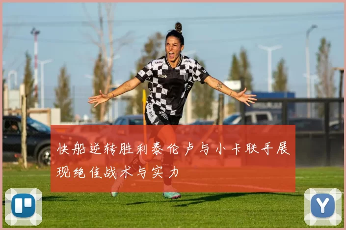快船逆转胜利泰伦卢与小卡联手展现绝佳战术与实力
